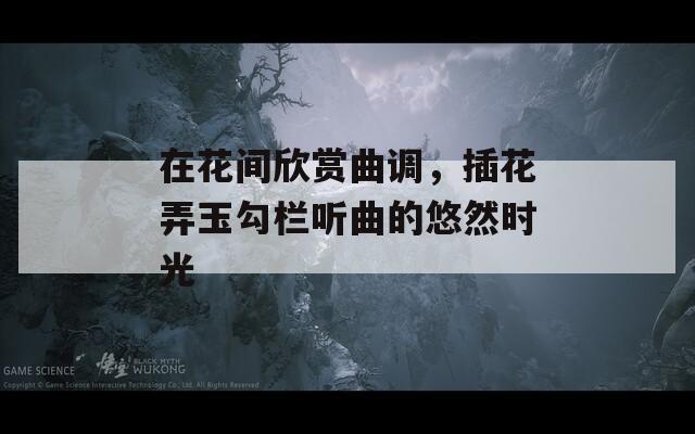 在花间欣赏曲调，插花弄玉勾栏听曲的悠然时光