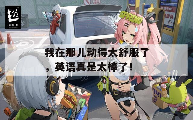 我在那儿动得太舒服了，英语真是太棒了！