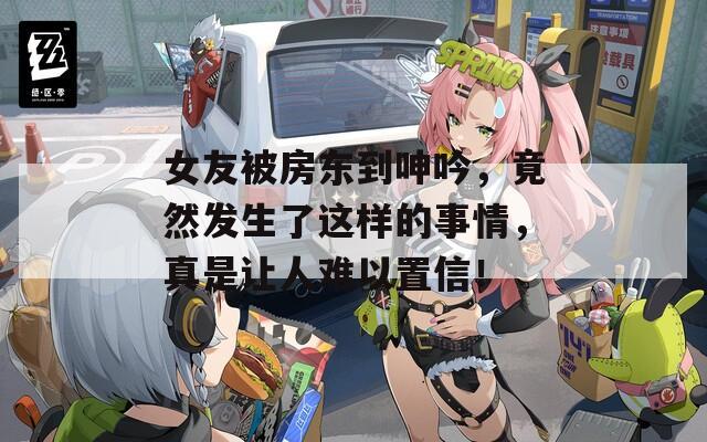 女友被房东到呻吟，竟然发生了这样的事情，真是让人难以置信！