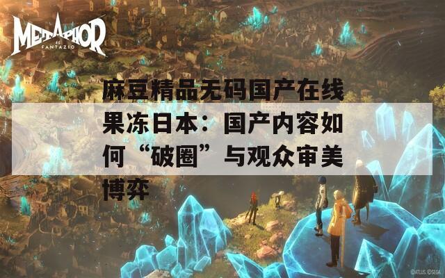 麻豆精品无码国产在线果冻日本：国产内容如何“破圈”与观众审美博弈