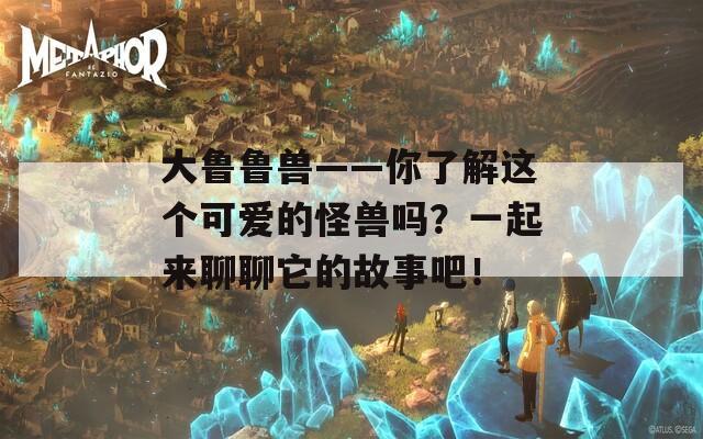 大鲁鲁兽——你了解这个可爱的怪兽吗？一起来聊聊它的故事吧！