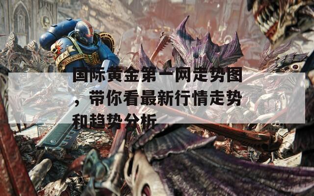 国际黄金第一网走势图，带你看最新行情走势和趋势分析