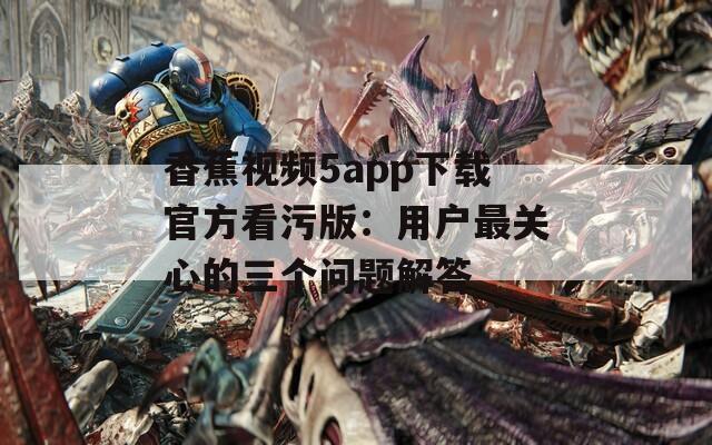 香蕉视频5app下载官方看污版：用户最关心的三个问题解答