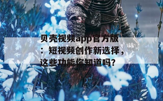 贝壳视频app官方版：短视频创作新选择，这些功能你知道吗？