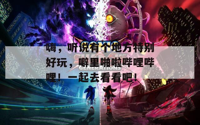 嗨，听说有个地方特别好玩，噼里啪啦哔哩哔哩！一起去看看吧！