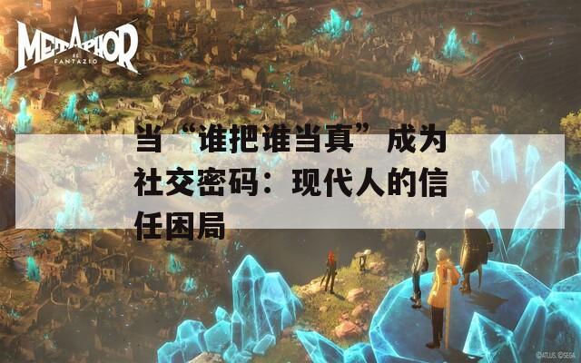 当“谁把谁当真”成为社交密码：现代人的信任困局