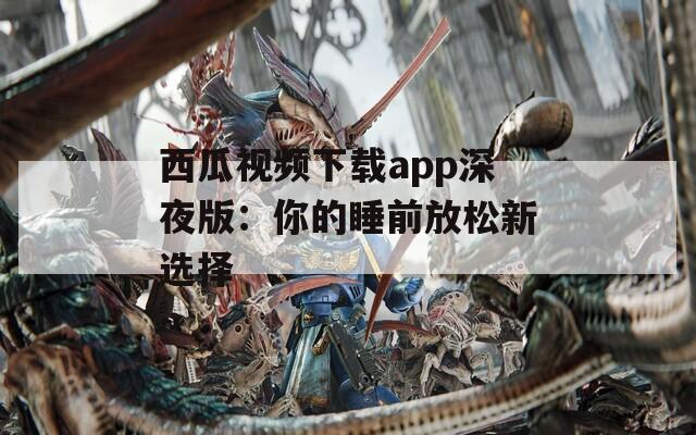 西瓜视频下载app深夜版：你的睡前放松新选择