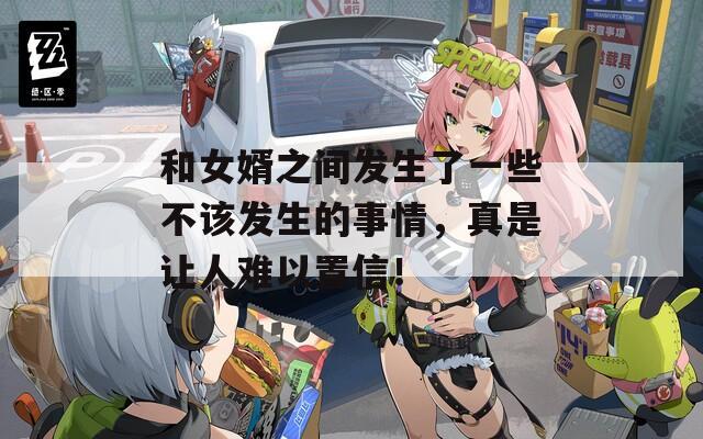 和女婿之间发生了一些不该发生的事情，真是让人难以置信！