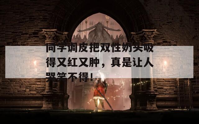 同学调皮把双性奶头吸得又红又肿，真是让人哭笑不得！