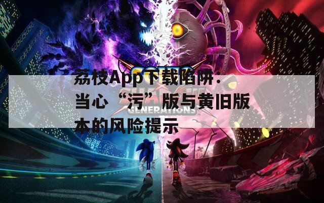 荔枝App下载陷阱：当心“污”版与黄旧版本的风险提示