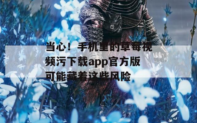 当心！手机里的草莓视频污下载app官方版可能藏着这些风险