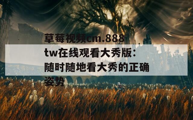 草莓视频cm.888tw在线观看大秀版：随时随地看大秀的正确姿势