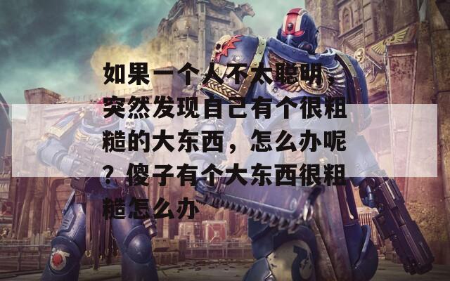 如果一个人不太聪明，突然发现自己有个很粗糙的大东西，怎么办呢？傻子有个大东西很粗糙怎么办