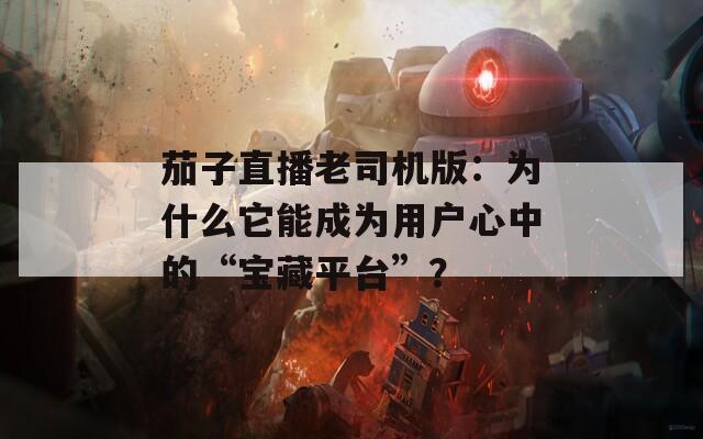 茄子直播老司机版：为什么它能成为用户心中的“宝藏平台”？