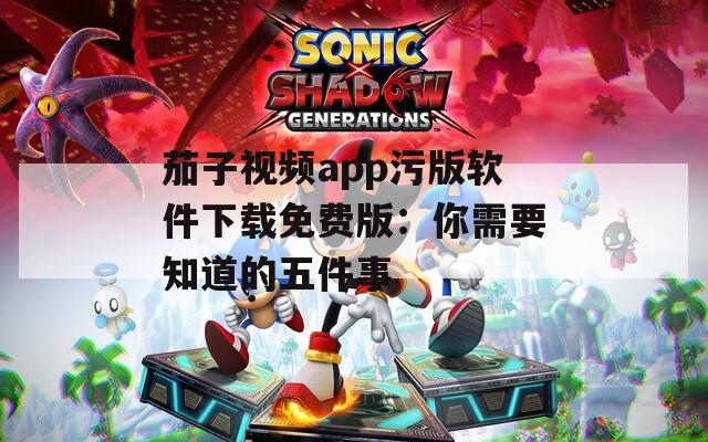 茄子视频app污版软件下载免费版：你需要知道的五件事