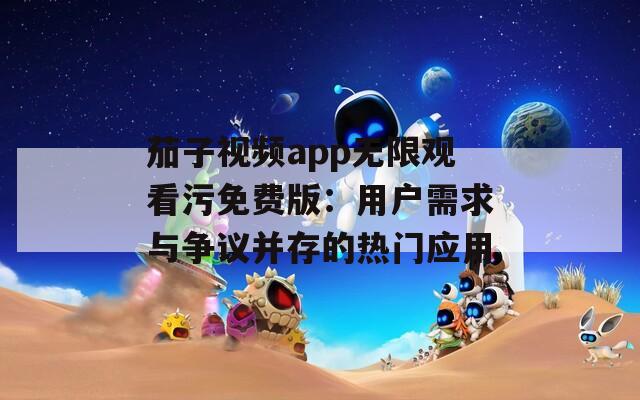 茄子视频app无限观看污免费版：用户需求与争议并存的热门应用