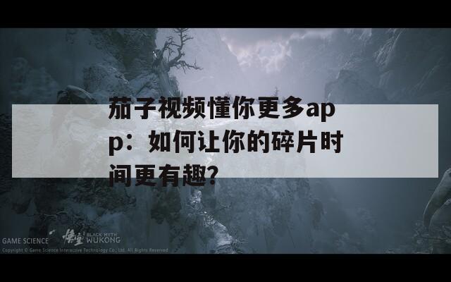 茄子视频懂你更多app：如何让你的碎片时间更有趣？