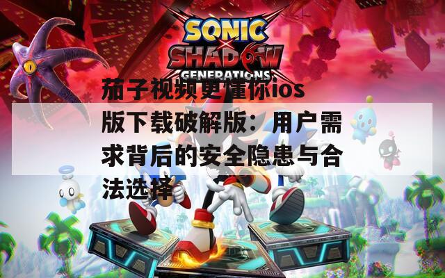 茄子视频更懂你ios版下载破解版：用户需求背后的安全隐患与合法选择