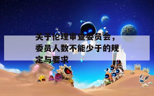 关于伦理审查委员会，委员人数不能少于的规定与要求  第1张
