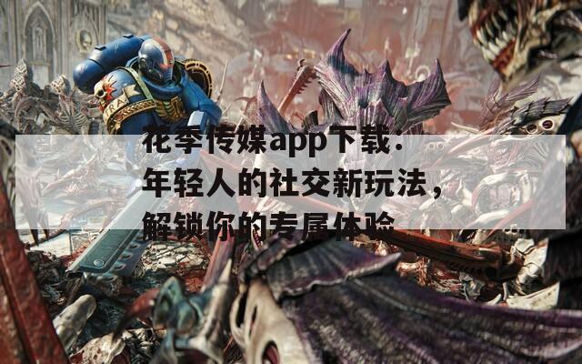 花季传媒app下载：年轻人的社交新玩法，解锁你的专属体验