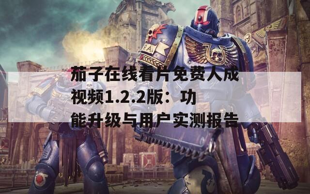 茄子在线看片免费人成视频1.2.2版：功能升级与用户实测报告