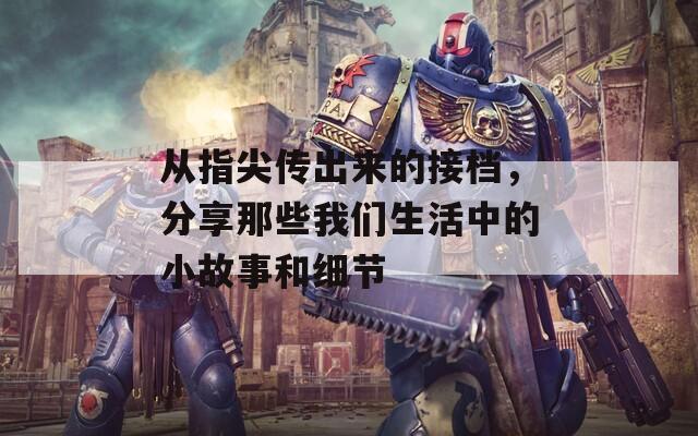从指尖传出来的接档，分享那些我们生活中的小故事和细节