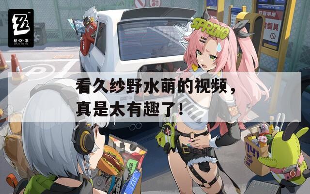 看久纱野水萌的视频，真是太有趣了！