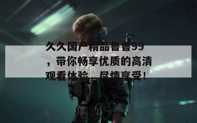 久久国产精品鲁鲁99，带你畅享优质的高清观看体验，尽情享受！
