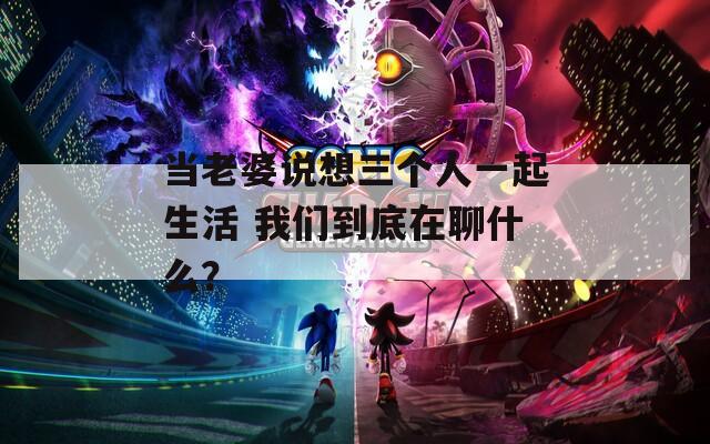 当老婆说想三个人一起生活 我们到底在聊什么？