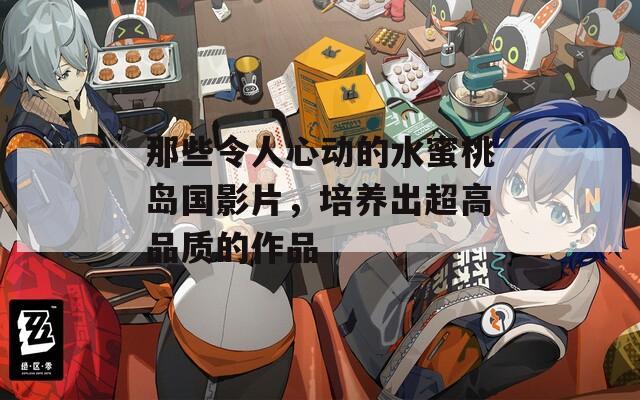 那些令人心动的水蜜桃岛国影片，培养出超高品质的作品