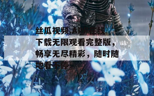 丝瓜视频.APP在线下载无限观看完整版，畅享无尽精彩，随时随地看不停！
