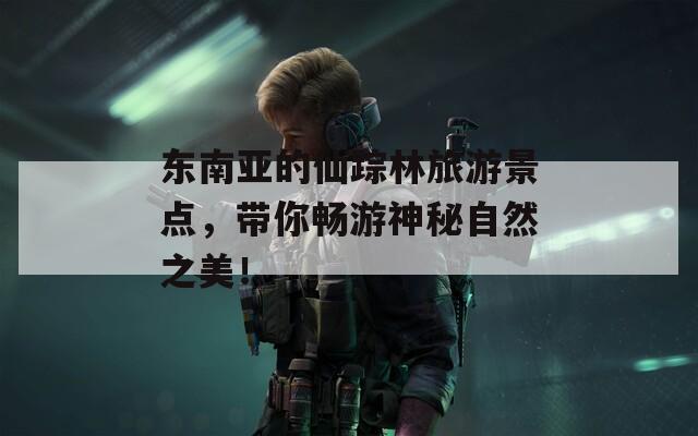 东南亚的仙踪林旅游景点，带你畅游神秘自然之美！