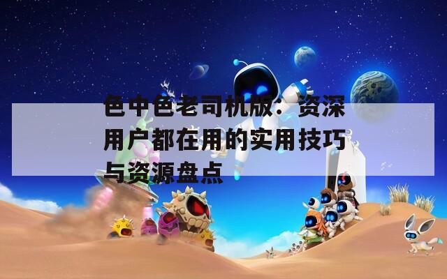 色中色老司机版：资深用户都在用的实用技巧与资源盘点