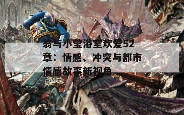 翁与小莹浴室欢爱52章：情感、冲突与都市情感故事新视角