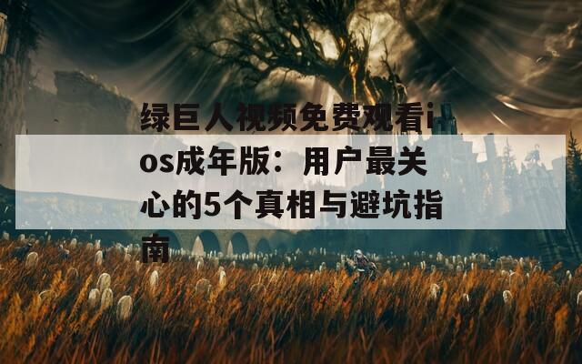 绿巨人视频免费观看ios成年版：用户最关心的5个真相与避坑指南
