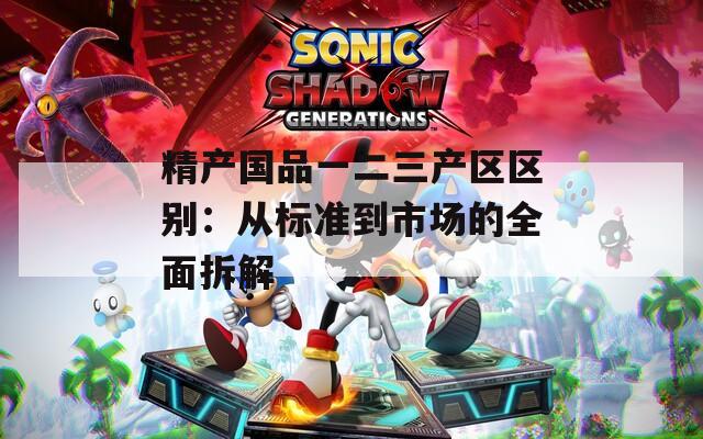 精产国品一二三产区区别：从标准到市场的全面拆解