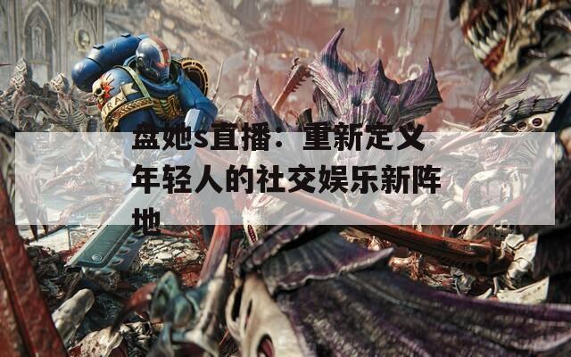 盘她s直播：重新定义年轻人的社交娱乐新阵地