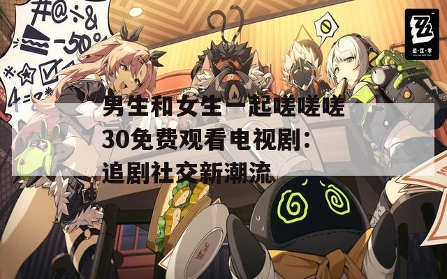 男生和女生一起嗟嗟嗟30免费观看电视剧：追剧社交新潮流