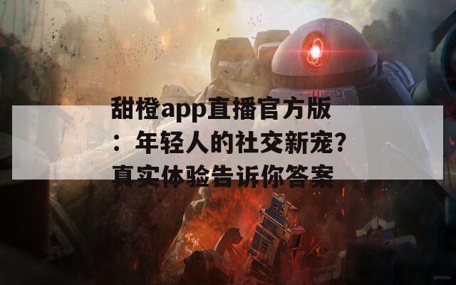 甜橙app直播官方版：年轻人的社交新宠？真实体验告诉你答案