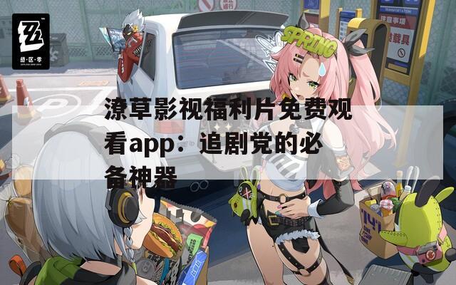 潦草影视福利片免费观看app：追剧党的必备神器