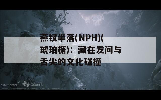 燕钗半落(NPH)(琥珀糖)：藏在发间与舌尖的文化碰撞