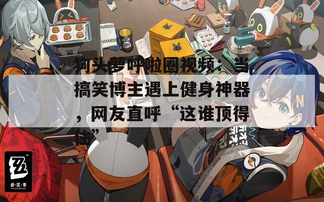 狗头萝呼啦圈视频：当搞笑博主遇上健身神器，网友直呼“这谁顶得住”
