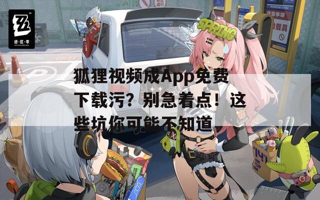 狐狸视频成App免费下载污？别急着点！这些坑你可能不知道