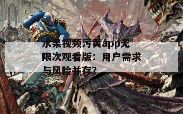 水果视频污黄app无限次观看版：用户需求与风险并存？