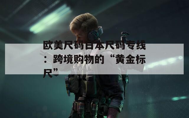 欧美尺码日本尺码专线：跨境购物的“黄金标尺”