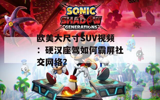 欧美大尺寸SUV视频：硬汉座驾如何霸屏社交网络？