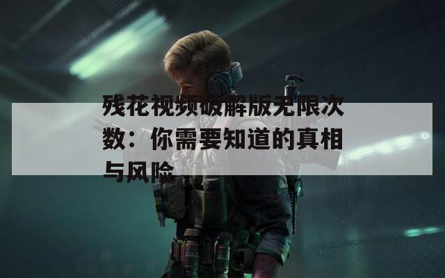残花视频破解版无限次数：你需要知道的真相与风险