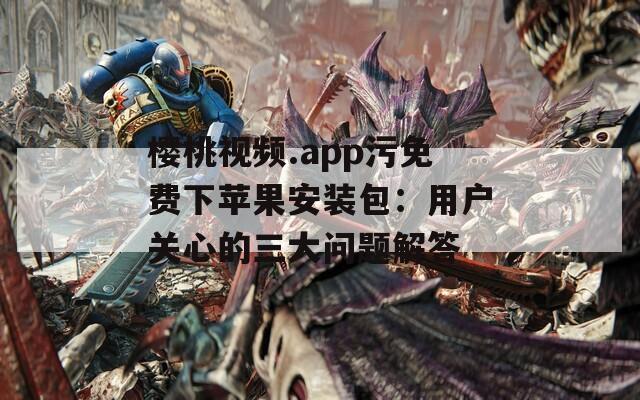 樱桃视频.app污免费下苹果安装包：用户关心的三大问题解答