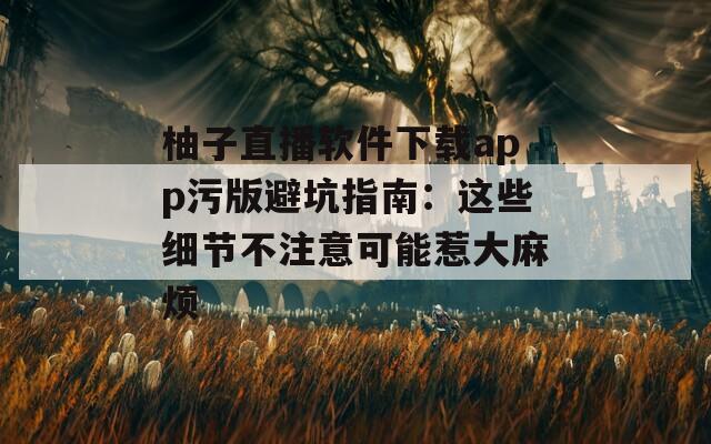 柚子直播软件下载app污版避坑指南：这些细节不注意可能惹大麻烦