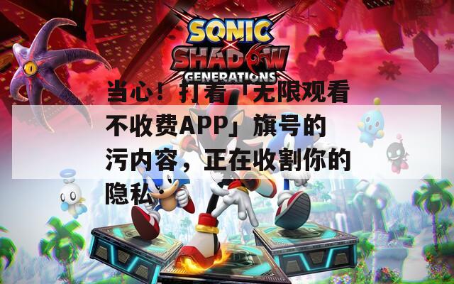 当心！打着「无限观看不收费APP」旗号的污内容，正在收割你的隐私